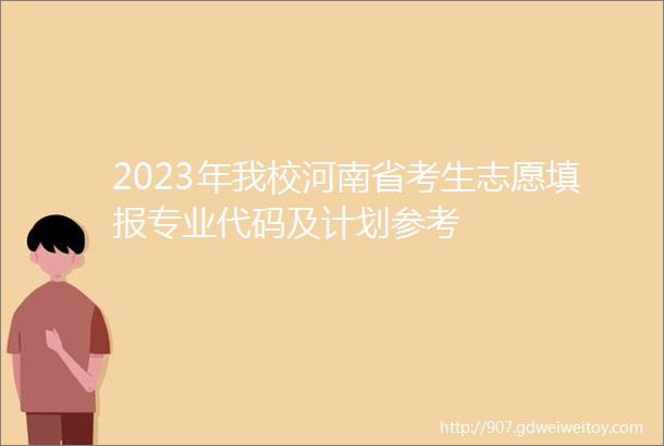 2023年我校河南省考生志愿填报专业代码及计划参考